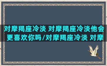 对摩羯座冷淡 对摩羯座冷淡他会更喜欢你吗/对摩羯座冷淡 对摩羯座冷淡他会更喜欢你吗-我的网站